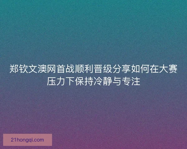 郑钦文澳网首战顺利晋级分享如何在大赛压力下保持冷静与专注