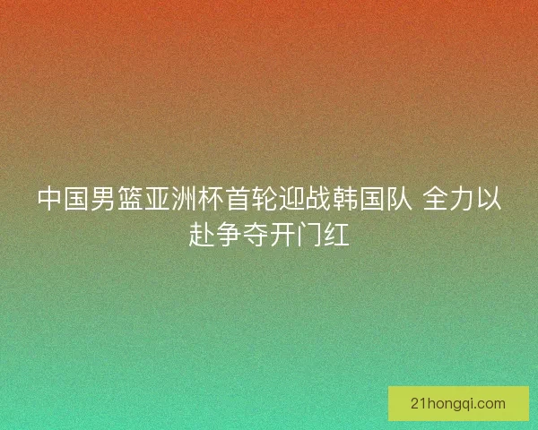 中国男篮亚洲杯首轮迎战韩国队 全力以赴争夺开门红