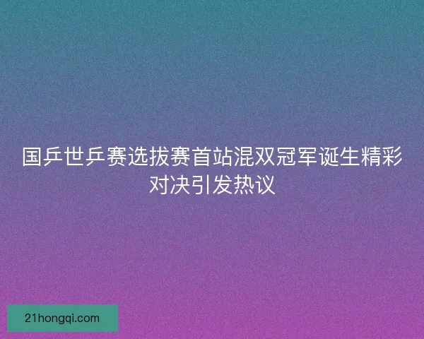 国乒世乒赛选拔赛首站混双冠军诞生精彩对决引发热议