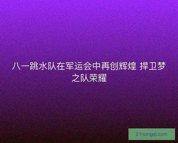 八一跳水队在军运会中再创辉煌 捍卫梦之队荣耀