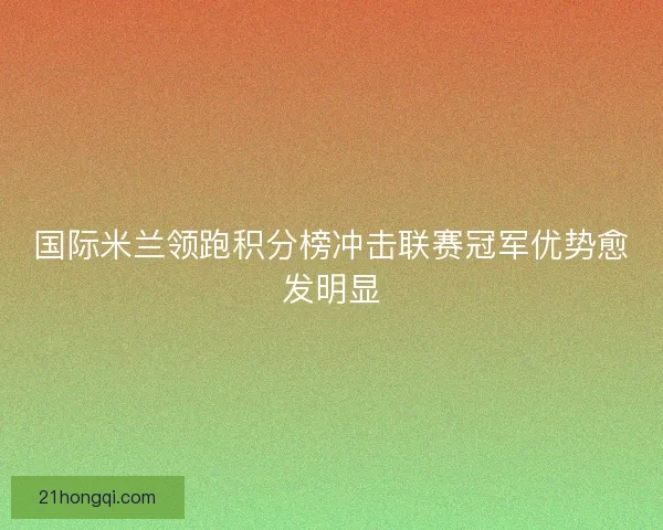 国际米兰领跑积分榜冲击联赛冠军优势愈发明显